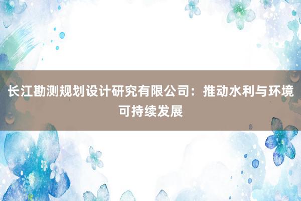 长江勘测规划设计研究有限公司：推动水利与环境可持续发展